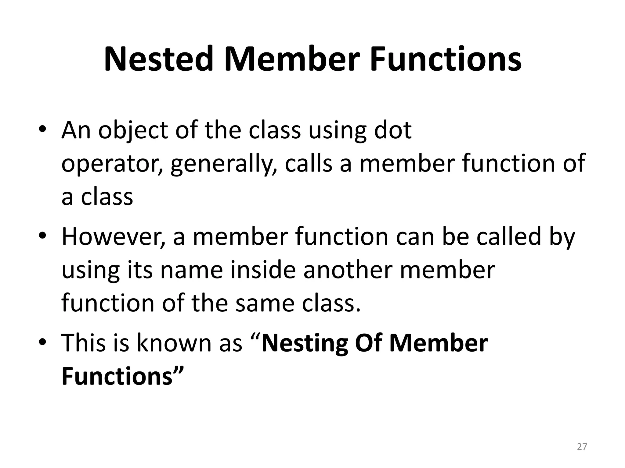 Nested Member Functions
• An object of the class using dot
operator, generally, calls a member function of
a class
• However, a member function can be called by
using its name inside another member
function of the same class.
• This is known as “Nesting Of Member
Functions”
27
 