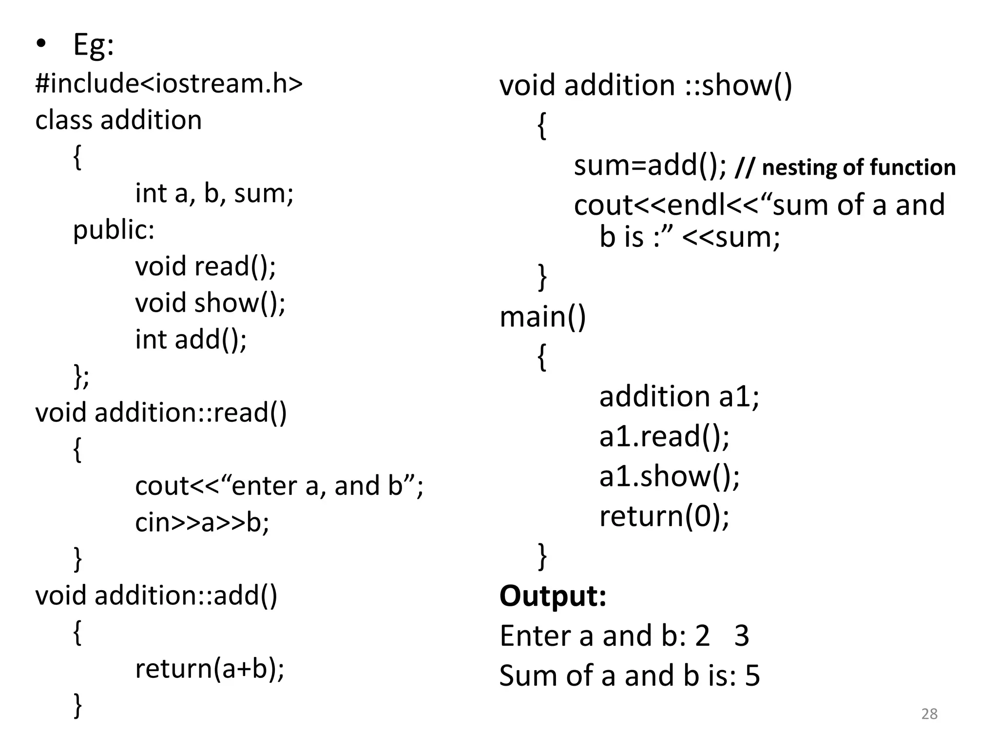 • Eg:
#include<iostream.h>
class addition
{
int a, b, sum;
public:
void read();
void show();
int add();
};
void addition::read()
{
cout<<“enter a, and b”;
cin>>a>>b;
}
void addition::add()
{
return(a+b);
}
void addition ::show()
{
sum=add(); // nesting of function
cout<<endl<<“sum of a and
b is :” <<sum;
}
main()
{
addition a1;
a1.read();
a1.show();
return(0);
}
Output:
Enter a and b: 2 3
Sum of a and b is: 5
28
 