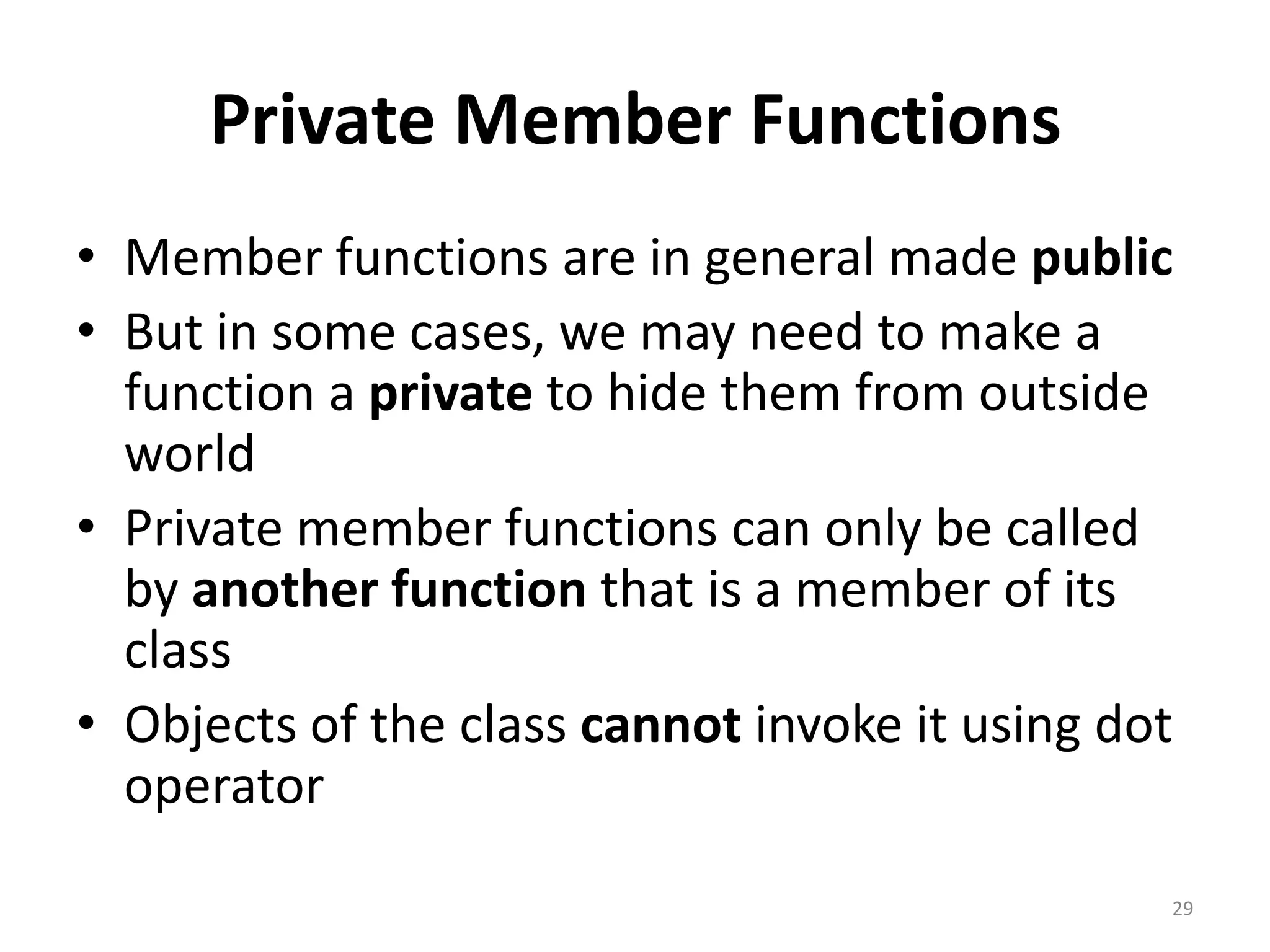Private Member Functions
• Member functions are in general made public
• But in some cases, we may need to make a
function a private to hide them from outside
world
• Private member functions can only be called
by another function that is a member of its
class
• Objects of the class cannot invoke it using dot
operator
29
 