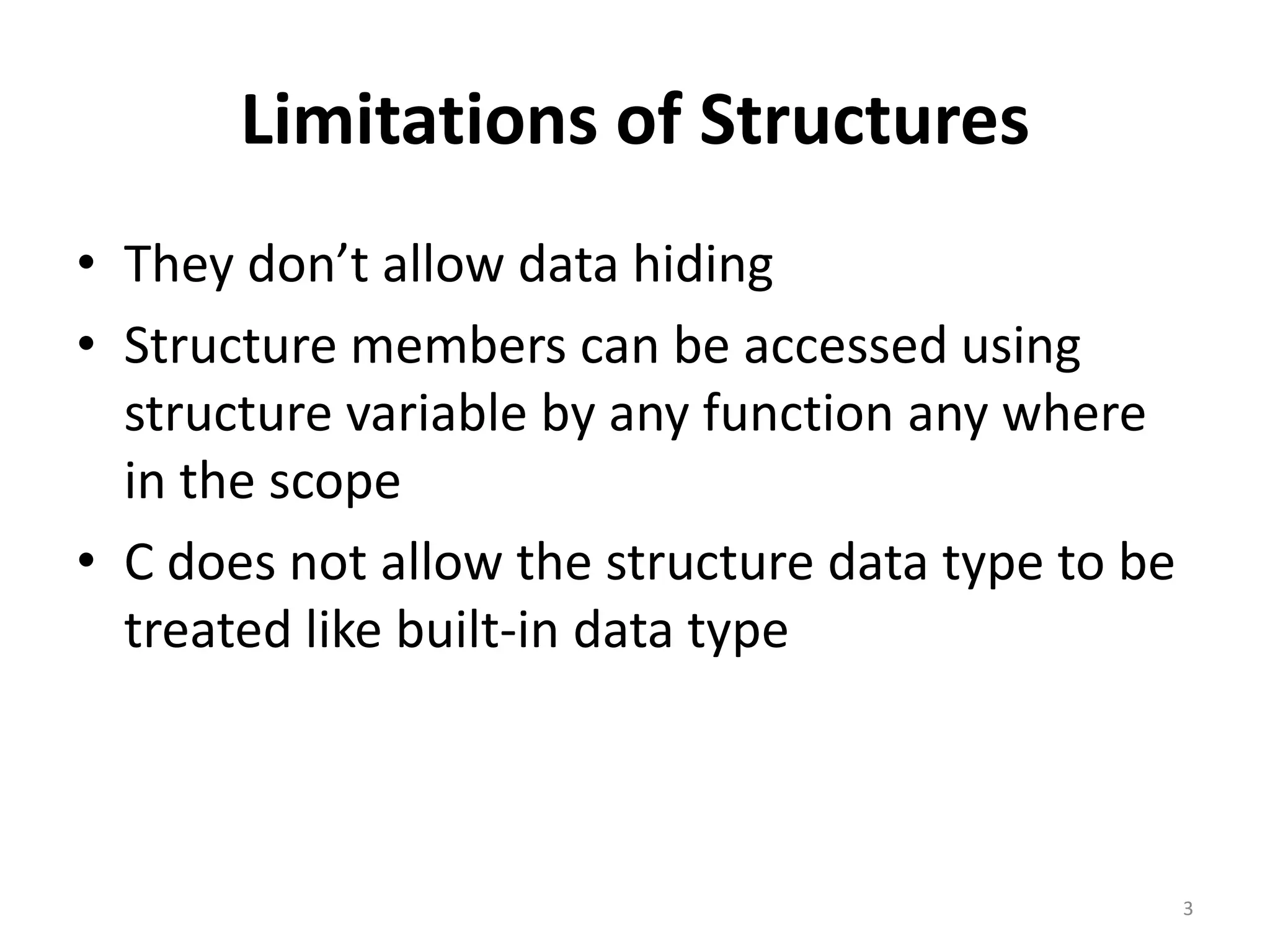 Limitations of Structures
• They don’t allow data hiding
• Structure members can be accessed using
structure variable by any function any where
in the scope
• C does not allow the structure data type to be
treated like built-in data type
3
 