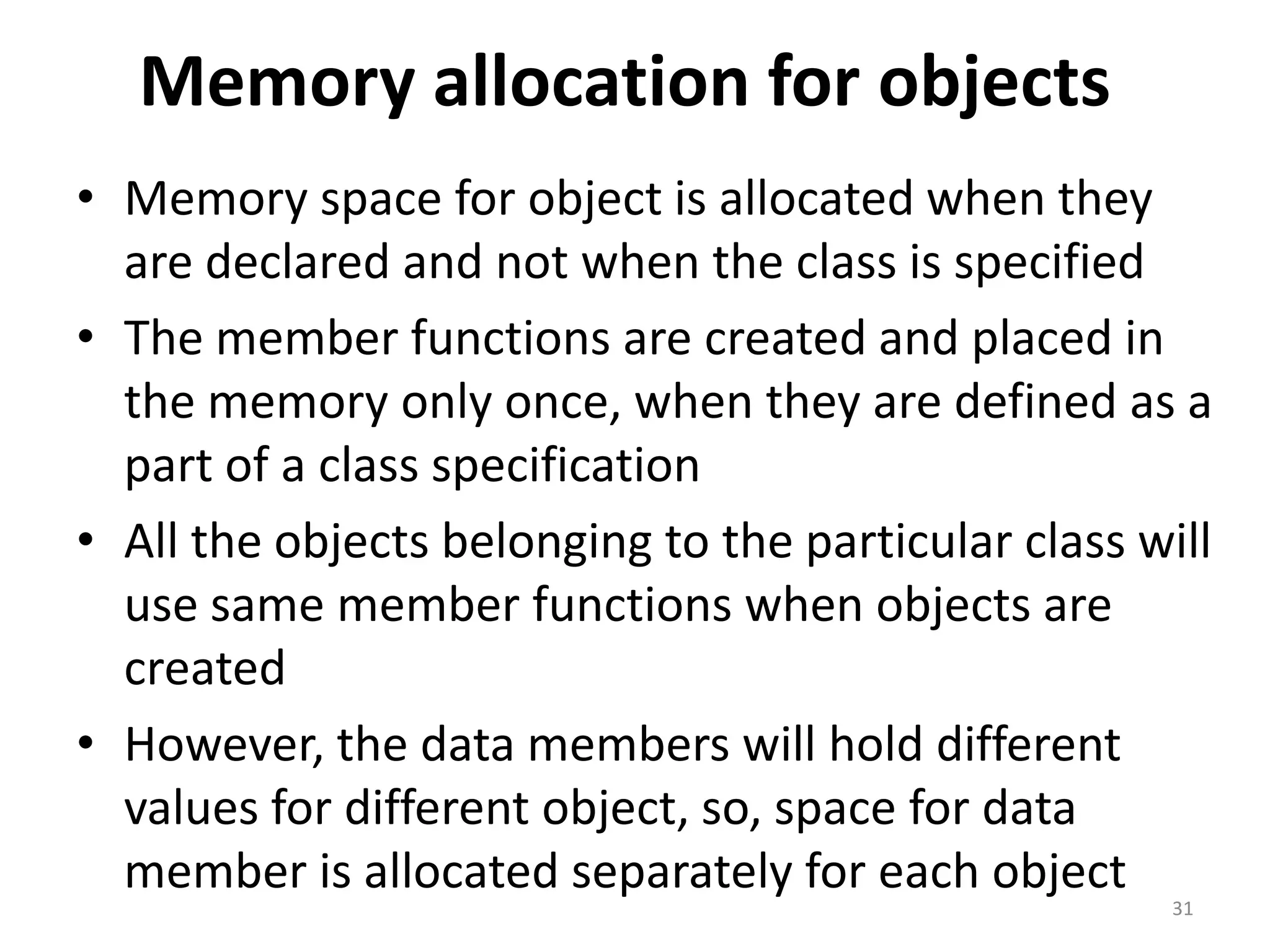 Memory allocation for objects
• Memory space for object is allocated when they
are declared and not when the class is specified
• The member functions are created and placed in
the memory only once, when they are defined as a
part of a class specification
• All the objects belonging to the particular class will
use same member functions when objects are
created
• However, the data members will hold different
values for different object, so, space for data
member is allocated separately for each object
31
 