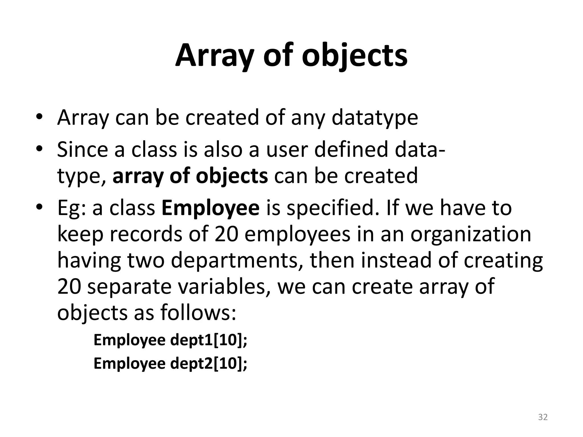 Array of objects
• Array can be created of any datatype
• Since a class is also a user defined data-
type, array of objects can be created
• Eg: a class Employee is specified. If we have to
keep records of 20 employees in an organization
having two departments, then instead of creating
20 separate variables, we can create array of
objects as follows:
Employee dept1[10];
Employee dept2[10];
32
 