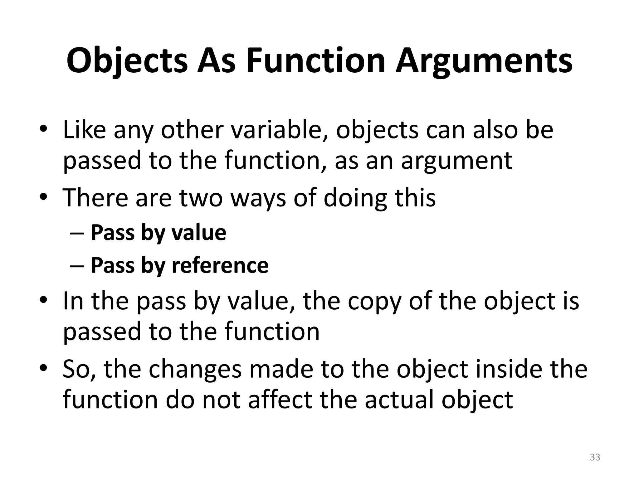 Objects As Function Arguments
• Like any other variable, objects can also be
passed to the function, as an argument
• There are two ways of doing this
– Pass by value
– Pass by reference
• In the pass by value, the copy of the object is
passed to the function
• So, the changes made to the object inside the
function do not affect the actual object
33
 