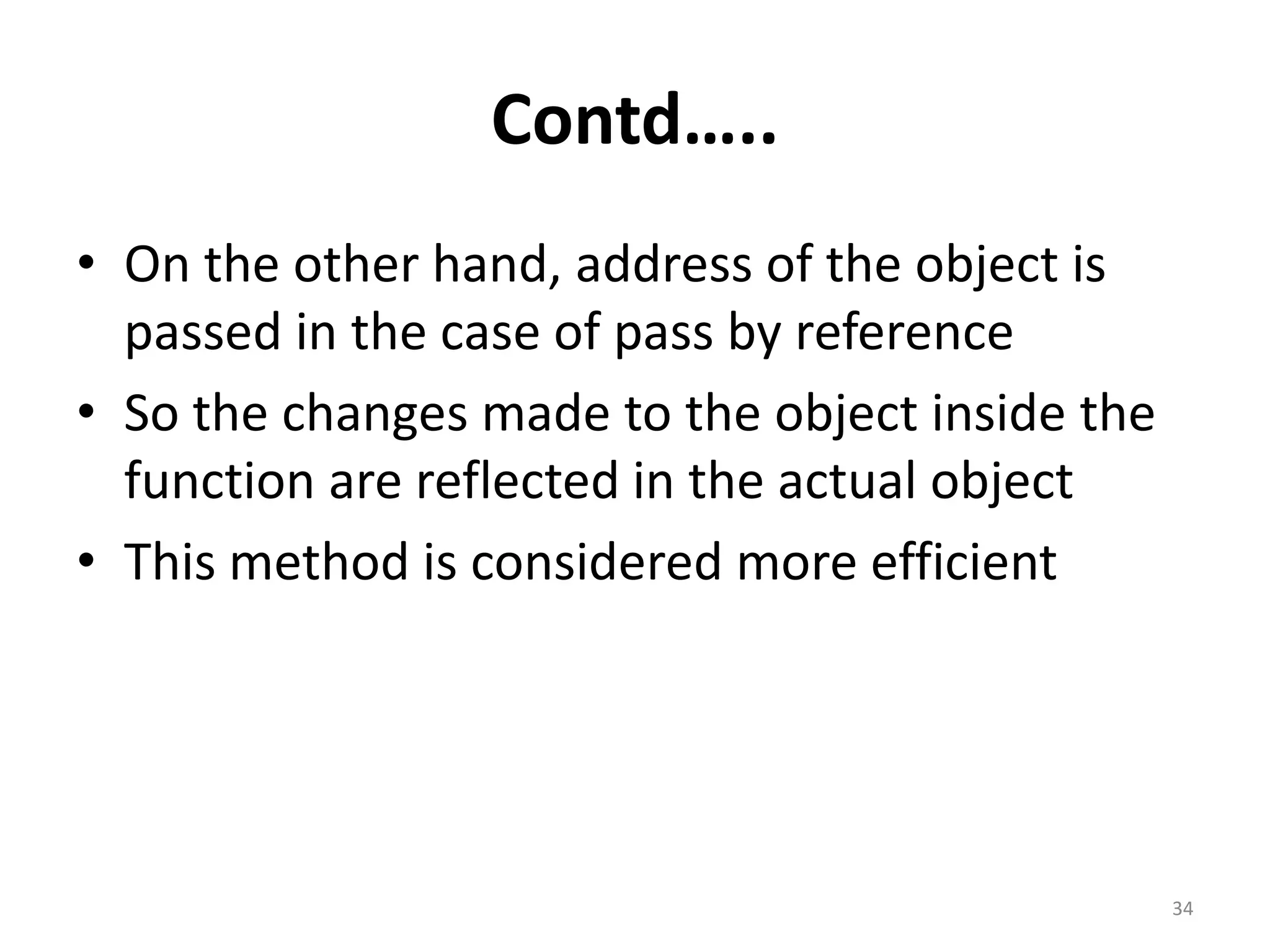 Contd…..
• On the other hand, address of the object is
passed in the case of pass by reference
• So the changes made to the object inside the
function are reflected in the actual object
• This method is considered more efficient
34
 