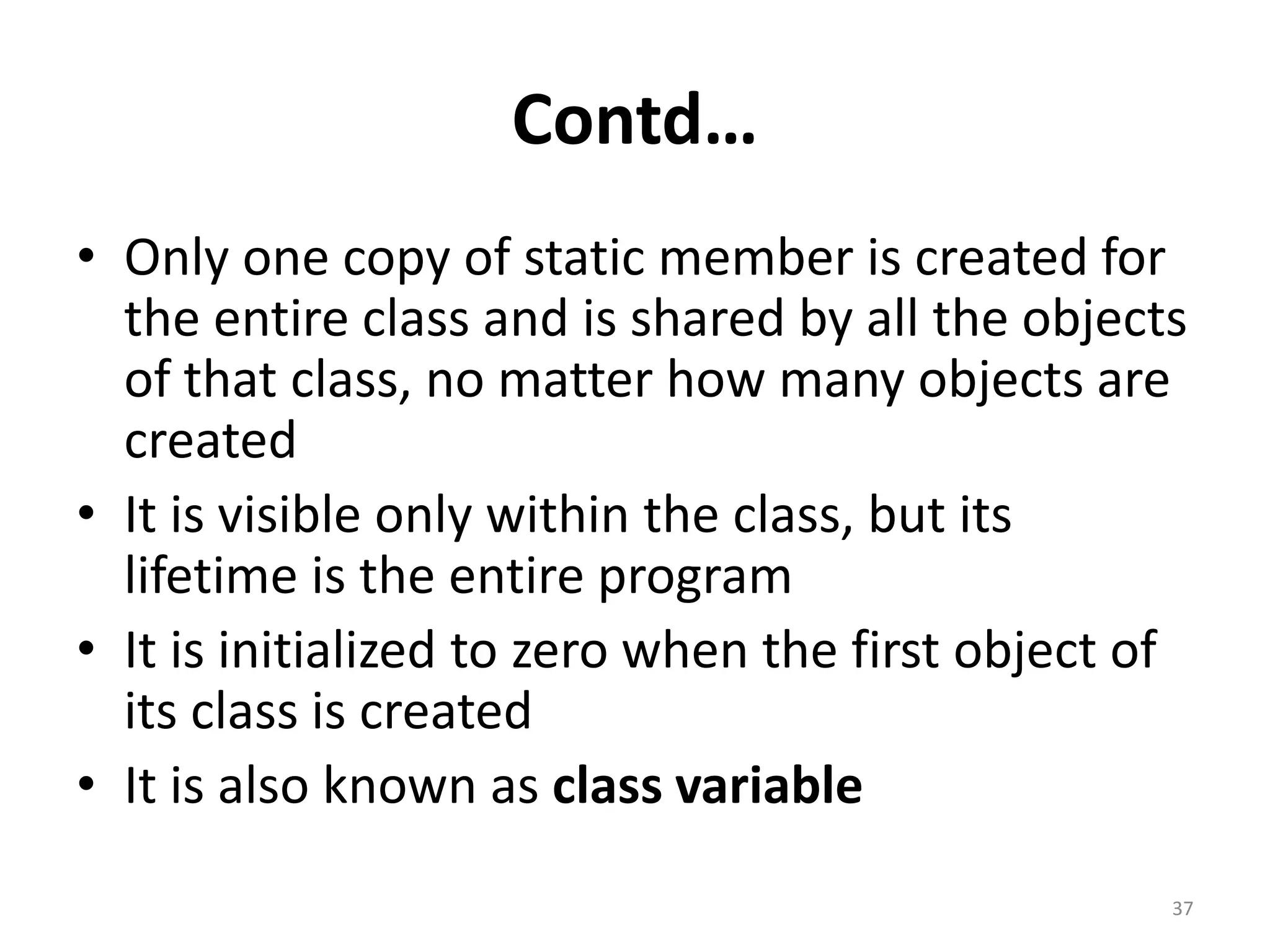 Contd…
• Only one copy of static member is created for
the entire class and is shared by all the objects
of that class, no matter how many objects are
created
• It is visible only within the class, but its
lifetime is the entire program
• It is initialized to zero when the first object of
its class is created
• It is also known as class variable
37
 