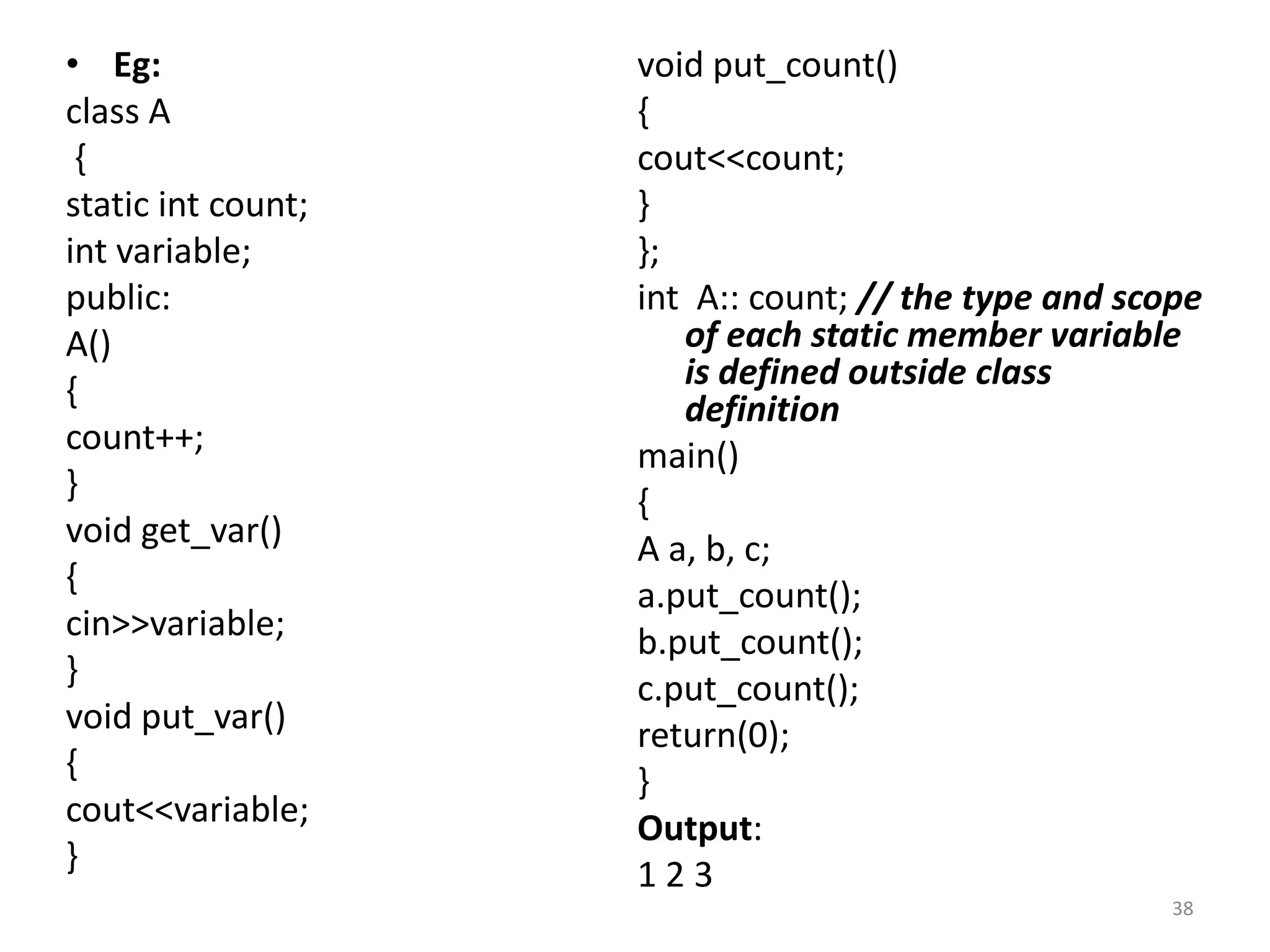 • Eg:
class A
{
static int count;
int variable;
public:
A()
{
count++;
}
void get_var()
{
cin>>variable;
}
void put_var()
{
cout<<variable;
}
void put_count()
{
cout<<count;
}
};
int A:: count; // the type and scope
of each static member variable
is defined outside class
definition
main()
{
A a, b, c;
a.put_count();
b.put_count();
c.put_count();
return(0);
}
Output:
1 2 3
38
 