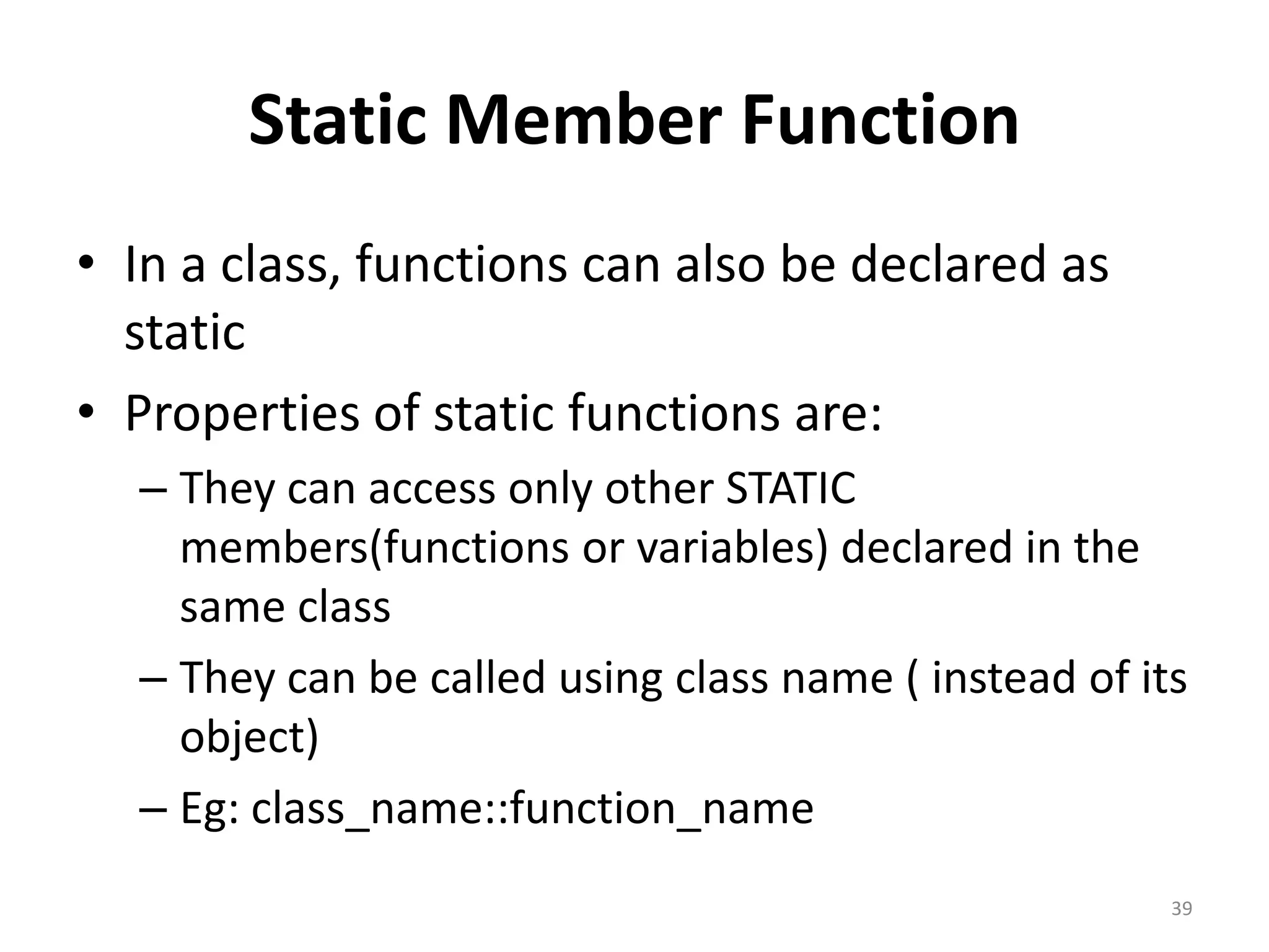 Static Member Function
• In a class, functions can also be declared as
static
• Properties of static functions are:
– They can access only other STATIC
members(functions or variables) declared in the
same class
– They can be called using class name ( instead of its
object)
– Eg: class_name::function_name
39
 