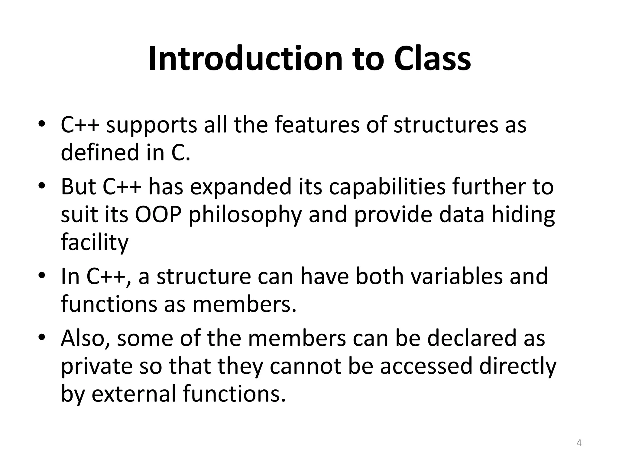 Introduction to Class
• C++ supports all the features of structures as
defined in C.
• But C++ has expanded its capabilities further to
suit its OOP philosophy and provide data hiding
facility
• In C++, a structure can have both variables and
functions as members.
• Also, some of the members can be declared as
private so that they cannot be accessed directly
by external functions.
4
 