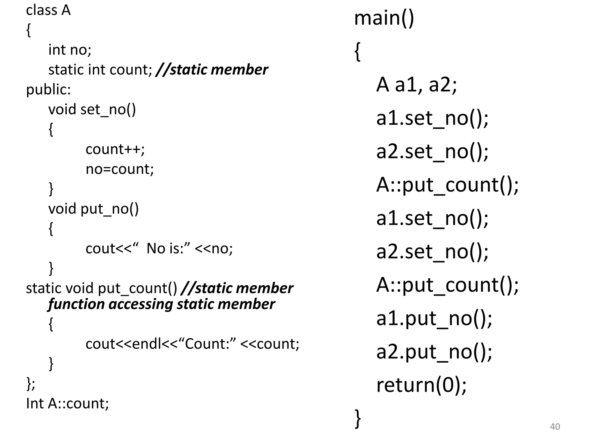 class A
{
int no;
static int count; //static member
public:
void set_no()
{
count++;
no=count;
}
void put_no()
{
cout<<“ No is:” <<no;
}
static void put_count() //static member
function accessing static member
{
cout<<endl<<“Count:” <<count;
}
};
Int A::count;
main()
{
A a1, a2;
a1.set_no();
a2.set_no();
A::put_count();
a1.set_no();
a2.set_no();
A::put_count();
a1.put_no();
a2.put_no();
return(0);
} 40
 