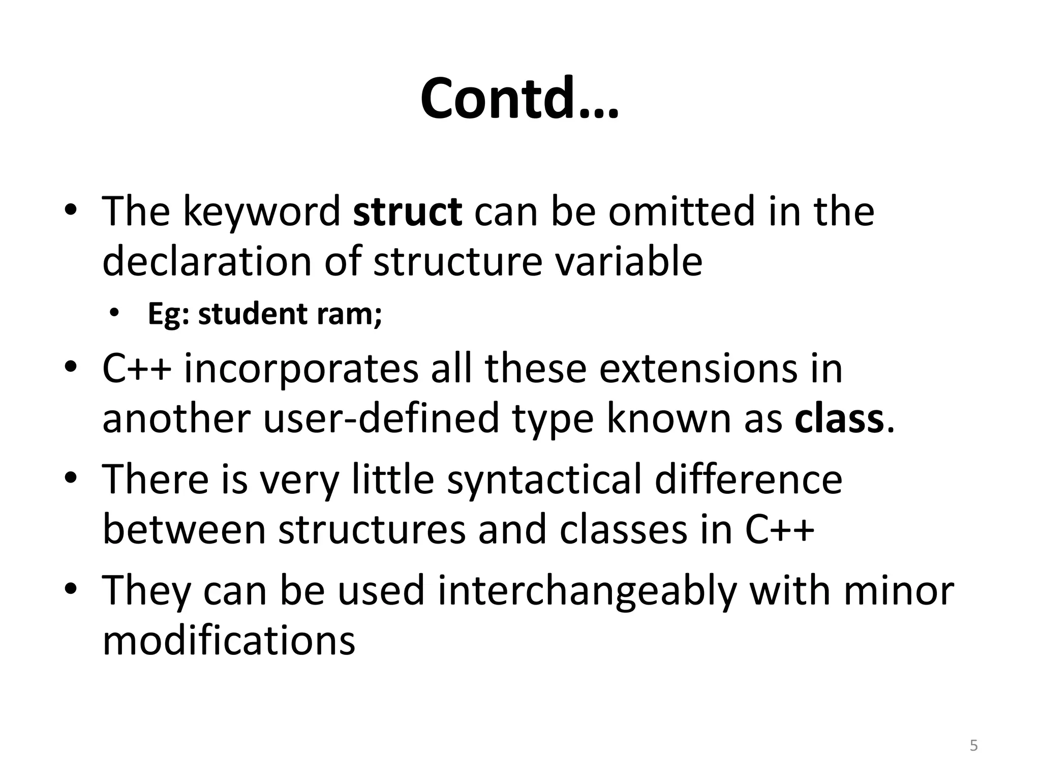 Contd…
• The keyword struct can be omitted in the
declaration of structure variable
• Eg: student ram;
• C++ incorporates all these extensions in
another user-defined type known as class.
• There is very little syntactical difference
between structures and classes in C++
• They can be used interchangeably with minor
modifications
5
 