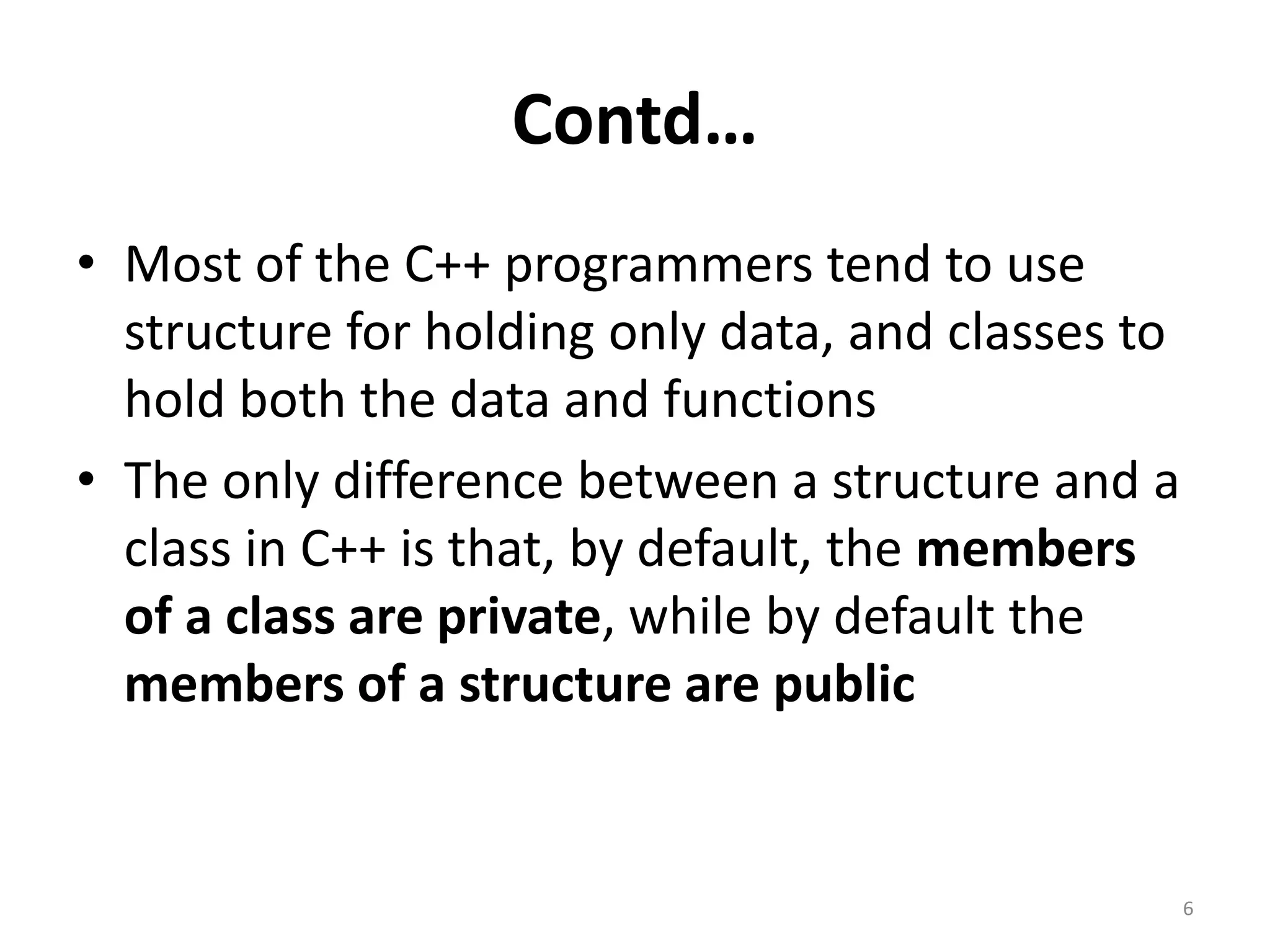 Contd…
• Most of the C++ programmers tend to use
structure for holding only data, and classes to
hold both the data and functions
• The only difference between a structure and a
class in C++ is that, by default, the members
of a class are private, while by default the
members of a structure are public
6
 