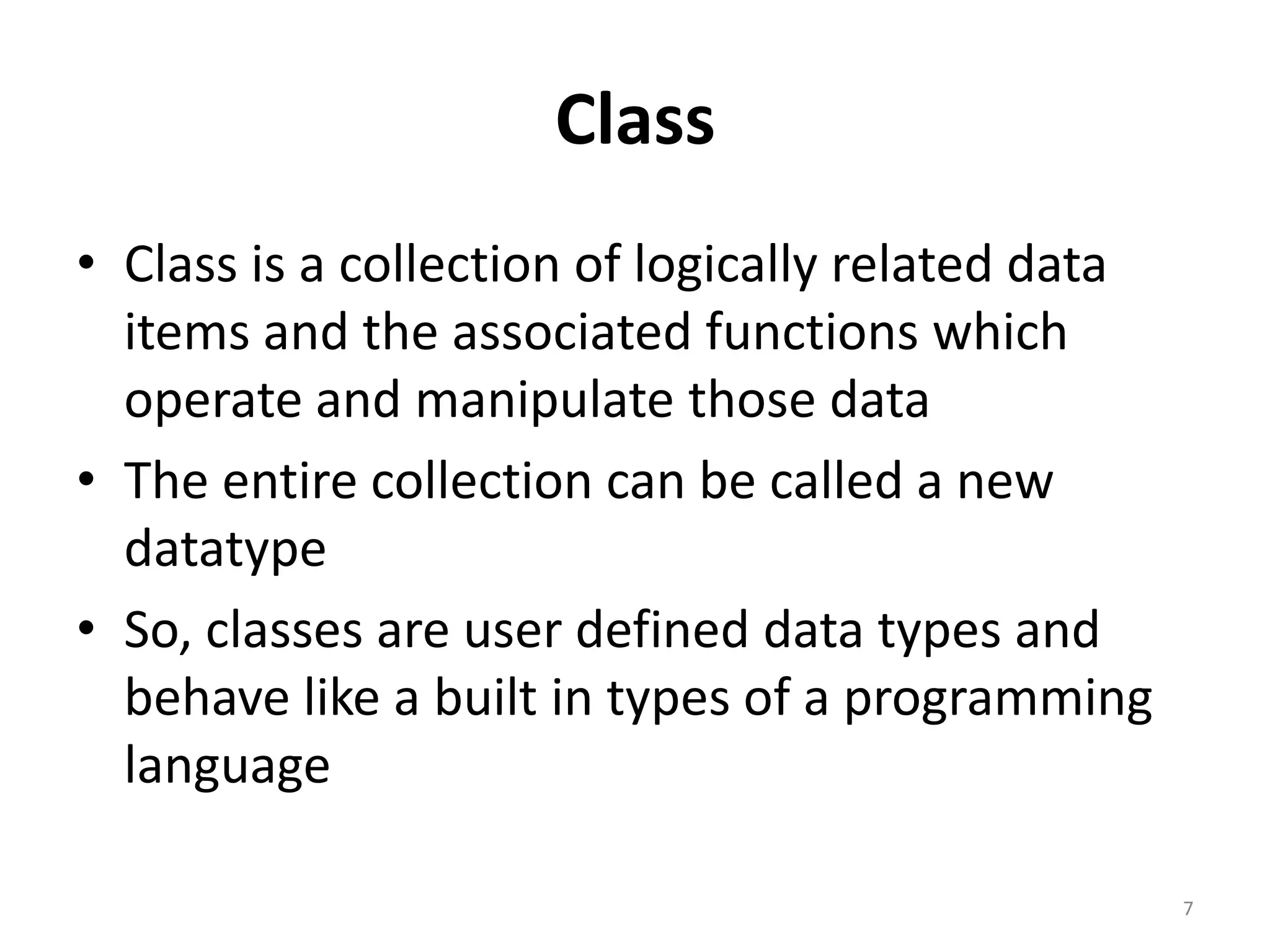 Class
• Class is a collection of logically related data
items and the associated functions which
operate and manipulate those data
• The entire collection can be called a new
datatype
• So, classes are user defined data types and
behave like a built in types of a programming
language
7
 