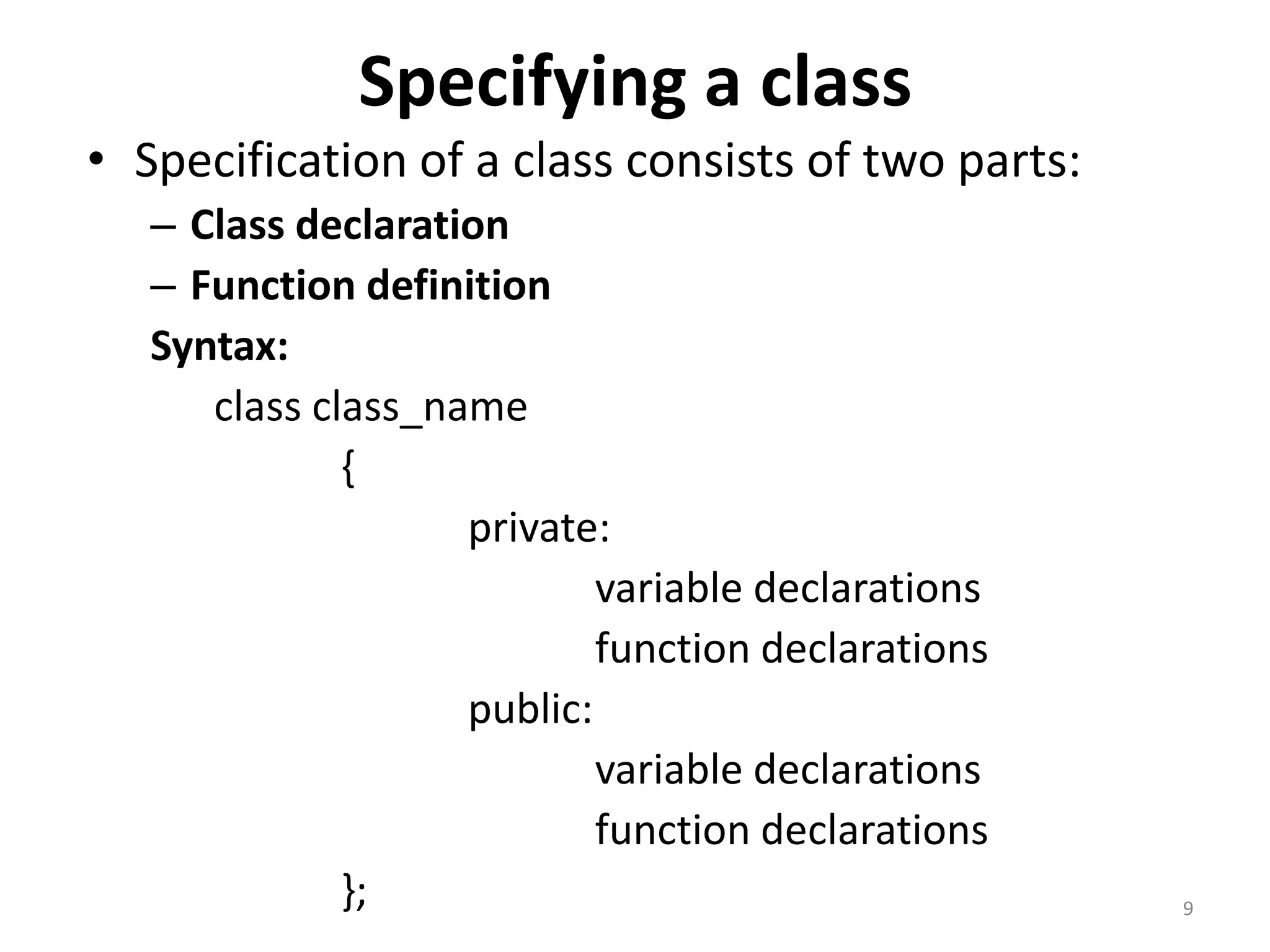 Specifying a class
• Specification of a class consists of two parts:
– Class declaration
– Function definition
Syntax:
class class_name
{
private:
variable declarations
function declarations
public:
variable declarations
function declarations
}; 9
 