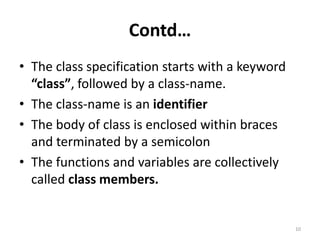 Contd…
• The class specification starts with a keyword
“class”, followed by a class-name.
• The class-name is an identifier
• The body of class is enclosed within braces
and terminated by a semicolon
• The functions and variables are collectively
called class members.
10
 
