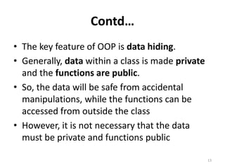 Contd…
• The key feature of OOP is data hiding.
• Generally, data within a class is made private
and the functions are public.
• So, the data will be safe from accidental
manipulations, while the functions can be
accessed from outside the class
• However, it is not necessary that the data
must be private and functions public
13
 