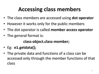 Accessing class members
• The class members are accessed using dot operator
• However it works only for the public members
• The dot operator is called member access operator
• The general format is:
class-object.class-member;
• Eg: e1.getdata();
• The private data and functions of a class can be
accessed only through the member functions of that
class
17
 