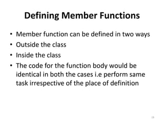 Defining Member Functions
• Member function can be defined in two ways
• Outside the class
• Inside the class
• The code for the function body would be
identical in both the cases i.e perform same
task irrespective of the place of definition
19
 