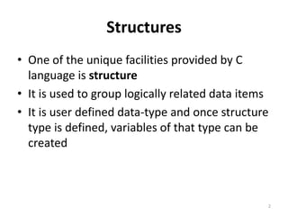 Structures
• One of the unique facilities provided by C
language is structure
• It is used to group logically related data items
• It is user defined data-type and once structure
type is defined, variables of that type can be
created
2
 