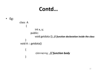 Contd…
• Eg:
class A
{
int x, y;
public:
void getdata (); // function declaration inside the class
}
void A :: getdata()
{
cin>>x>>y; // function body
}
22
 