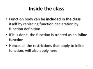 Inside the class
• Function body can be included in the class
itself by replacing function declaration by
function definition
• If it is done, the function is treated as an inline
function
• Hence, all the restrictions that apply to inline
function, will also apply here
23
 