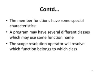 Contd…
• The member functions have some special
characteristics:
• A program may have several different classes
which may use same function name
• The scope resolution operator will resolve
which function belongs to which class
25
 