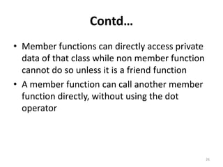 Contd…
• Member functions can directly access private
data of that class while non member function
cannot do so unless it is a friend function
• A member function can call another member
function directly, without using the dot
operator
26
 