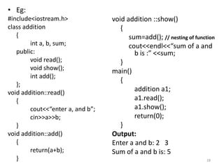 • Eg:
#include<iostream.h>
class addition
{
int a, b, sum;
public:
void read();
void show();
int add();
};
void addition::read()
{
cout<<“enter a, and b”;
cin>>a>>b;
}
void addition::add()
{
return(a+b);
}
void addition ::show()
{
sum=add(); // nesting of function
cout<<endl<<“sum of a and
b is :” <<sum;
}
main()
{
addition a1;
a1.read();
a1.show();
return(0);
}
Output:
Enter a and b: 2 3
Sum of a and b is: 5
28
 
