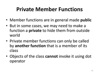 Private Member Functions
• Member functions are in general made public
• But in some cases, we may need to make a
function a private to hide them from outside
world
• Private member functions can only be called
by another function that is a member of its
class
• Objects of the class cannot invoke it using dot
operator
29
 