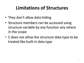 Limitations of Structures
• They don’t allow data hiding
• Structure members can be accessed using
structure variable by any function any where
in the scope
• C does not allow the structure data type to be
treated like built-in data type
3
 
