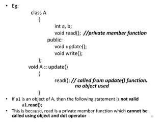 • Eg:
class A
{
int a, b;
void read(); //private member function
public:
void update();
void write();
};
void A :: update()
{
read(); // called from update() function.
no object used
}
• If a1 is an object of A, then the following statement is not valid
a1.read();
• This is because, read is a private member function which cannot be
called using object and dot operator 30
 