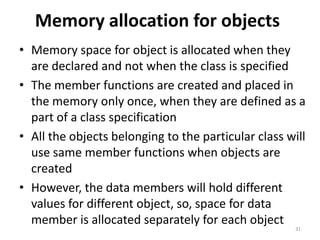 Memory allocation for objects
• Memory space for object is allocated when they
are declared and not when the class is specified
• The member functions are created and placed in
the memory only once, when they are defined as a
part of a class specification
• All the objects belonging to the particular class will
use same member functions when objects are
created
• However, the data members will hold different
values for different object, so, space for data
member is allocated separately for each object
31
 