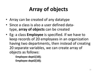 Array of objects
• Array can be created of any datatype
• Since a class is also a user defined data-
type, array of objects can be created
• Eg: a class Employee is specified. If we have to
keep records of 20 employees in an organization
having two departments, then instead of creating
20 separate variables, we can create array of
objects as follows:
Employee dept1[10];
Employee dept2[10];
32
 