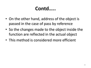 Contd…..
• On the other hand, address of the object is
passed in the case of pass by reference
• So the changes made to the object inside the
function are reflected in the actual object
• This method is considered more efficient
34
 