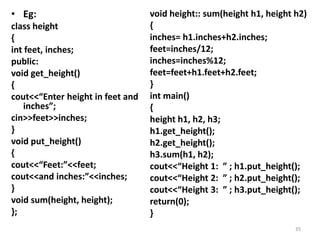 • Eg:
class height
{
int feet, inches;
public:
void get_height()
{
cout<<“Enter height in feet and
inches”;
cin>>feet>>inches;
}
void put_height()
{
cout<<“Feet:”<<feet;
cout<<and inches:”<<inches;
}
void sum(height, height);
};
void height:: sum(height h1, height h2)
{
inches= h1.inches+h2.inches;
feet=inches/12;
inches=inches%12;
feet=feet+h1.feet+h2.feet;
}
int main()
{
height h1, h2, h3;
h1.get_height();
h2.get_height();
h3.sum(h1, h2);
cout<<“Height 1: ” ; h1.put_height();
cout<<“Height 2: ” ; h2.put_height();
cout<<“Height 3: ” ; h3.put_height();
return(0);
}
35
 