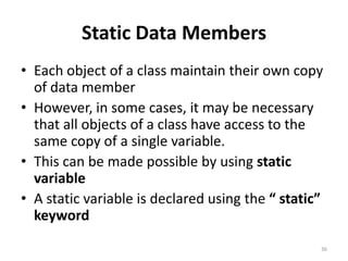 Static Data Members
• Each object of a class maintain their own copy
of data member
• However, in some cases, it may be necessary
that all objects of a class have access to the
same copy of a single variable.
• This can be made possible by using static
variable
• A static variable is declared using the “ static”
keyword
36
 
