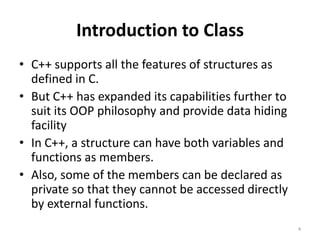 Introduction to Class
• C++ supports all the features of structures as
defined in C.
• But C++ has expanded its capabilities further to
suit its OOP philosophy and provide data hiding
facility
• In C++, a structure can have both variables and
functions as members.
• Also, some of the members can be declared as
private so that they cannot be accessed directly
by external functions.
4
 