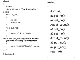 class A
{
int no;
static int count; //static member
public:
void set_no()
{
count++;
no=count;
}
void put_no()
{
cout<<“ No is:” <<no;
}
static void put_count() //static member
function accessing static member
{
cout<<endl<<“Count:” <<count;
}
};
Int A::count;
main()
{
A a1, a2;
a1.set_no();
a2.set_no();
A::put_count();
a1.set_no();
a2.set_no();
A::put_count();
a1.put_no();
a2.put_no();
return(0);
} 40
 