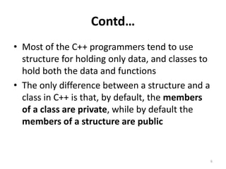 Contd…
• Most of the C++ programmers tend to use
structure for holding only data, and classes to
hold both the data and functions
• The only difference between a structure and a
class in C++ is that, by default, the members
of a class are private, while by default the
members of a structure are public
6
 