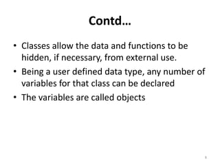 Contd…
• Classes allow the data and functions to be
hidden, if necessary, from external use.
• Being a user defined data type, any number of
variables for that class can be declared
• The variables are called objects
8
 