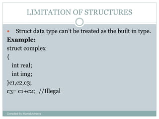 LIMITATION OF STRUCTURES
Struct data type can’t be treated as the built in type.
Example:
struct complex
{
int real;
int img;
}c1,c2,c3;
c3= c1+c2; //Illegal


Compiled By: Kamal Acharya

 