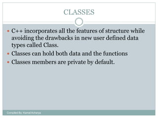 CLASSES
 C++ incorporates all the features of structure while

avoiding the drawbacks in new user defined data
types called Class.
 Classes can hold both data and the functions
 Classes members are private by default.

Compiled By: Kamal Acharya

 