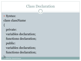 Class Declaration
 Syntax:

class className
{
private:
variables declaration;
functions declaration;
public:
variables declaration;
functions declaration;
}; By: Kamal Acharya
Compiled

 