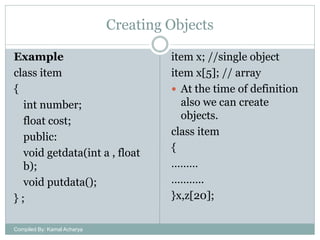 Creating Objects
Example
class item
{
int number;
float cost;
public:
void getdata(int a , float
b);
void putdata();
};
Compiled By: Kamal Acharya

item x; //single object
item x[5]; // array
 At the time of definition
also we can create
objects.
class item
{
………
………..
}x,z[20];

 
