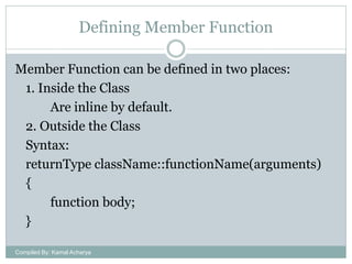 Defining Member Function
Member Function can be defined in two places:
1. Inside the Class
Are inline by default.
2. Outside the Class
Syntax:
returnType className::functionName(arguments)
{
function body;
}
Compiled By: Kamal Acharya

 