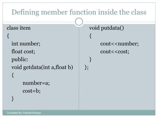 Defining member function inside the class
class item
{
int number;
float cost;
public:
void getdata(int a,float b)
{
number=a;
cost=b;
}
Compiled By: Kamal Acharya

void putdata()
{
cout<<number;
cout<<cost;
}

};

 