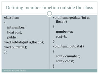 Defining member function outside the class
class item
{
int number;
float cost;
public:
void getdata(int a,float b);
void putdata();
};

Compiled By: Kamal Acharya

void item::getdata(int a,
float b)
{
number=a;
cost=b;
}
void item::putdata()
{
cout<<number;
cout<<cost;
}

 