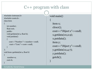 C++ program with class
#include<iostream.h>
#include<conio.h>
class item
{
int number;
float cost;
public:
void getdata(int a, float b);
void putdata()
{
cout<<"Number:"<<number<<endl;
cout<<"Cost:"<<cost<<endl;
}
};
void item::getdata(int a, float b)
{
number=a;
cost=b;
}
Compiled By: Kamal Acharya

void main()
{
item x;
clrscr();
cout<<"Object x"<<endl;
x.getdata(10,2.9);
x.putdata();
item y;
cout<<"Object y"<<endl;
y.getdata(12,4.7);
y.putdata();
getch();
}

 