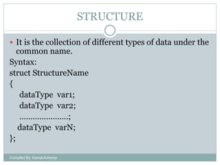 STRUCTURE
 It is the collection of different types of data under the

common name.
Syntax:
struct StructureName
{
dataType var1;
dataType var2;
………………….;
dataType varN;
};
Compiled By: Kamal Acharya

 