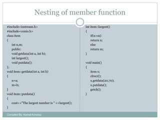 Nesting of member function
#include<iostream.h>
#include<conio.h>
class item
{
int n,m;
public:
void getdata(int a, int b);
int largest();
void putdata();
};
void item::getdata(int a, int b)
{
n=a;
m=b;
}
void item::putdata()
{
cout<<"The largest number is " <<largest();
}
Compiled By: Kamal Acharya

int item::largest()
{
if(n>m)
return n;
else
return m;
}
void main()
{
item x;
clrscr();
x.getdata(20,70);
x.putdata();
getch();
}

 