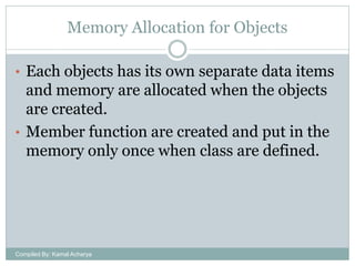 Memory Allocation for Objects
• Each objects has its own separate data items

and memory are allocated when the objects
are created.
• Member function are created and put in the
memory only once when class are defined.

Compiled By: Kamal Acharya

 